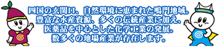 四国の玄関口、自然環境に恵まれた鳴門地域。豊富な水産資源、多くの伝統産業に加え、医薬品を中心とした化学工業の発展。数多くの地場産業が存在します。